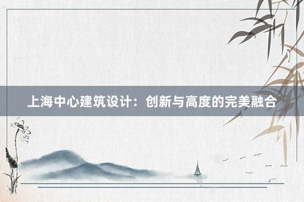 上海中心建筑设计：创新与高度的完美融合